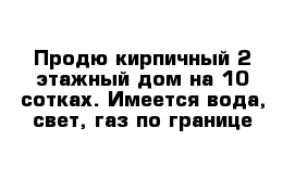 Продю кирпичный 2-этажный дом на 10 сотках. Имеется вода, свет, газ по границе 